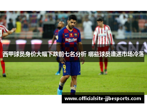 西甲球员身价大幅下跌前七名分析 哪些球员遭遇市场冷落