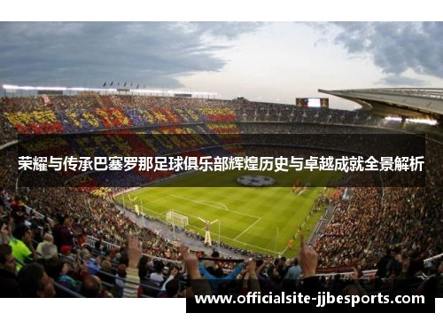 荣耀与传承巴塞罗那足球俱乐部辉煌历史与卓越成就全景解析