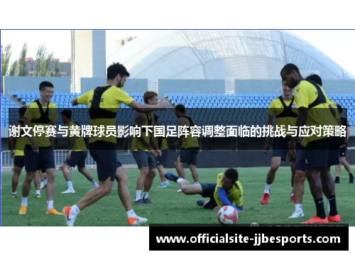 谢文停赛与黄牌球员影响下国足阵容调整面临的挑战与应对策略